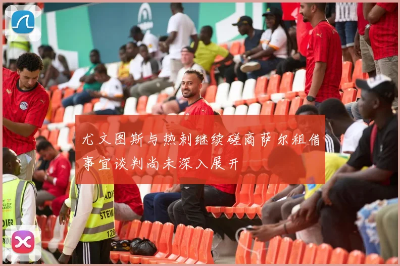 尤文图斯与热刺继续磋商萨尔租借事宜谈判尚未深入展开
