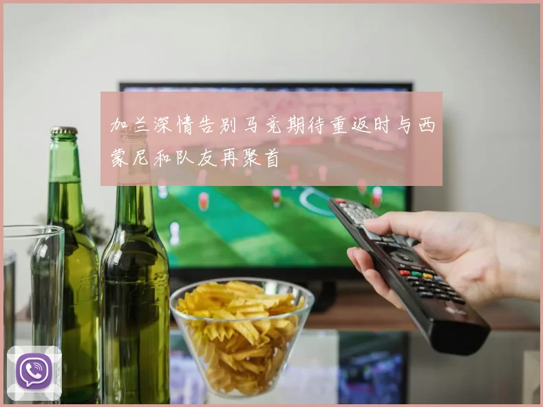 加兰深情告别马竞期待重返时与西蒙尼和队友再聚首