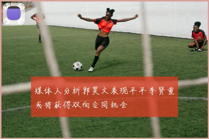 媒体人分析郭昊文表现平平李贤重或将获得双向合同机会