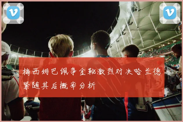 梅西姆巴佩争金靴激烈对决哈兰德紧随其后概率分析
