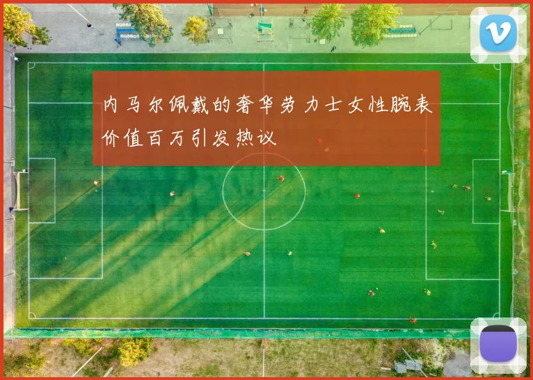 内马尔佩戴的奢华劳力士女性腕表价值百万引发热议