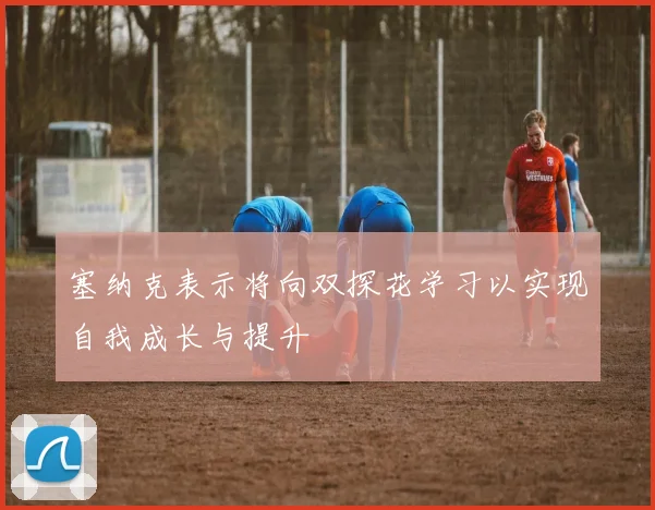 塞纳克表示将向双探花学习以实现自我成长与提升