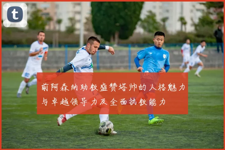 前阿森纳助教盛赞塔帅的人格魅力与卓越领导力及全面执教能力