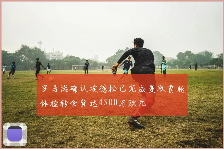 罗马诺确认埃德松已完成曼联首轮体检转会费达4500万欧元