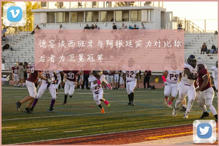 德容谈西班牙与阿根廷实力对比称后者为卫冕冠军