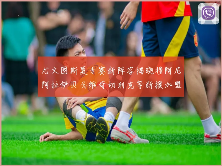 尤文图斯夏季赛新阵容揭晓穆阿尼阿拉伊贝戈维奇切利克等新援加盟