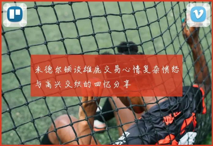米德尔顿谈雄鹿交易心情复杂愤怒与高兴交织的回忆分享