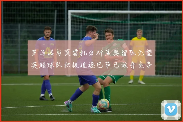罗马诺与莫雷托分析莱奥留队无望英超球队积极追逐巴萨已放弃竞争
