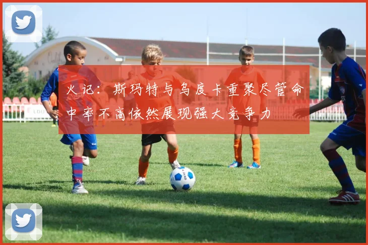 火记：斯玛特与乌度卡重聚尽管命中率不高依然展现强大竞争力