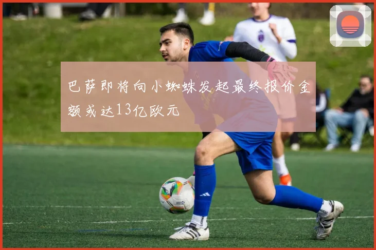巴萨即将向小蜘蛛发起最终报价金额或达13亿欧元