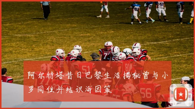 阿尔特塔昔日巴黎生活揭秘曾与小罗同住并结识海因策