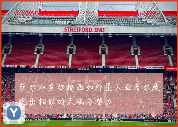 萨尔加多称梅西如外星人亚马尔展现出相似的天赋与潜力