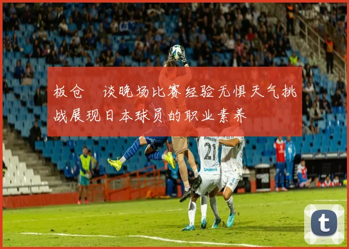 板仓滉谈晚场比赛经验无惧天气挑战展现日本球员的职业素养