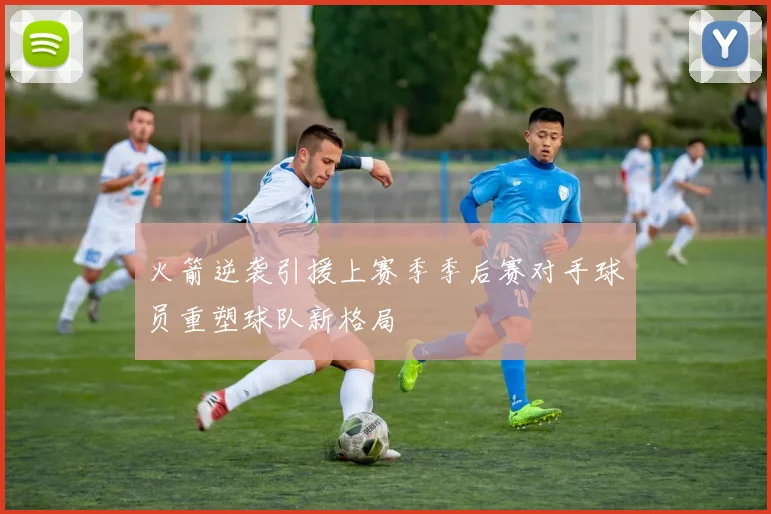 火箭逆袭引援上赛季季后赛对手球员重塑球队新格局