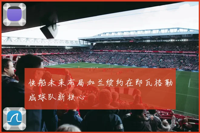 快船未来布局加兰续约在即瓦格勒成球队新核心