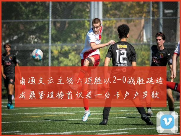 南通支云主场六连胜以2-0战胜延边龙鼎紧追榜首仅差一分卡卢卢罗歆破门助力