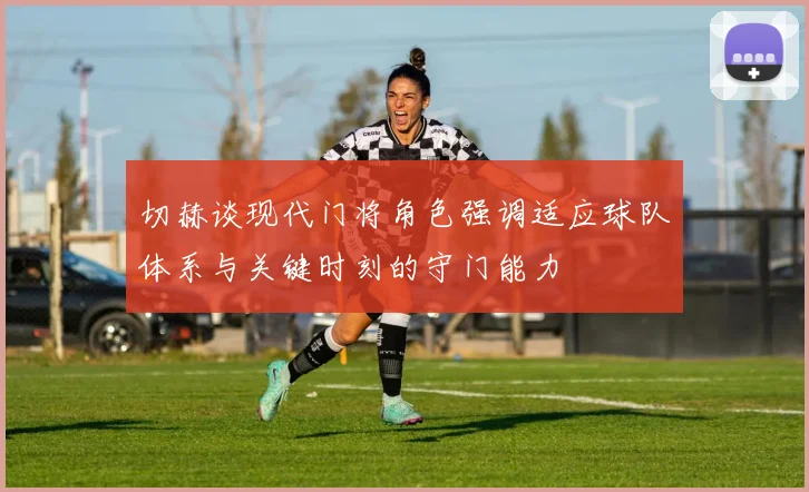 切赫谈现代门将角色强调适应球队体系与关键时刻的守门能力