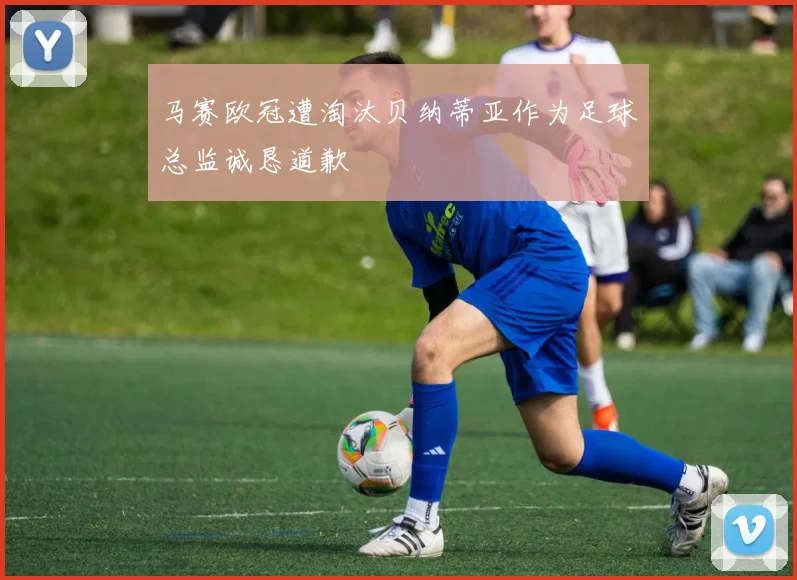 马赛欧冠遭淘汰贝纳蒂亚作为足球总监诚恳道歉