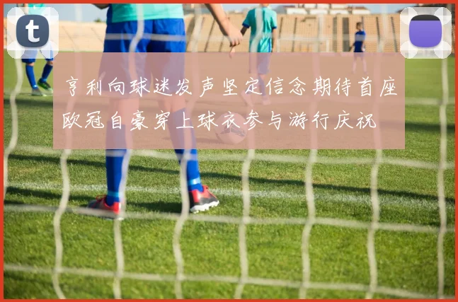 亨利向球迷发声坚定信念期待首座欧冠自豪穿上球衣参与游行庆祝