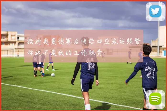 扬迪奥曼德赛后愤怒回应采访频繁称这不是我的工作职责