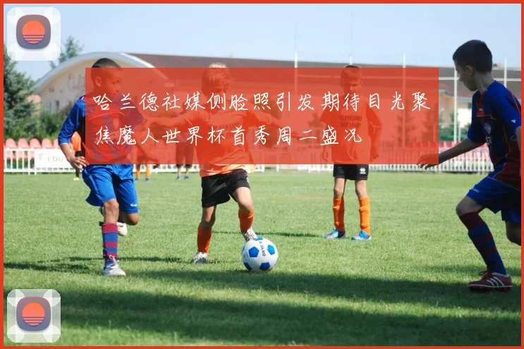 哈兰德社媒侧脸照引发期待目光聚焦魔人世界杯首秀周二盛况