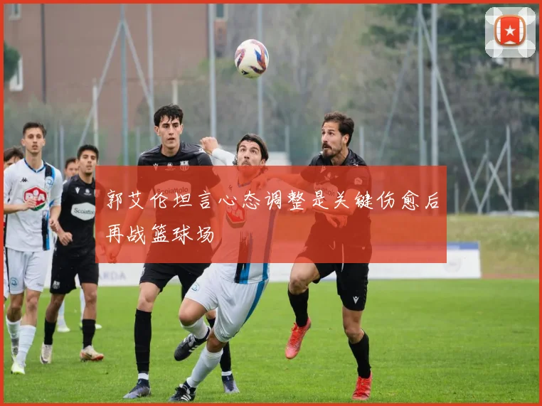 郭艾伦坦言心态调整是关键伤愈后再战篮球场