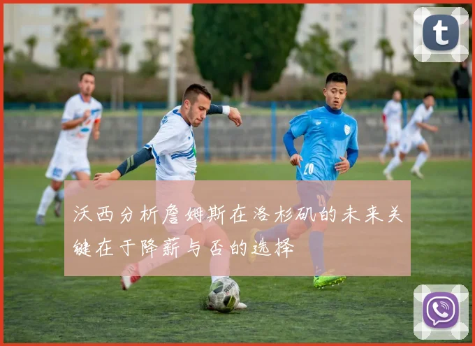 沃西分析詹姆斯在洛杉矶的未来关键在于降薪与否的选择