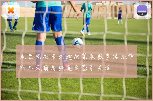 米兰老板卡尔迪纳莱获教皇接见伊布几天前与教皇合影引关注