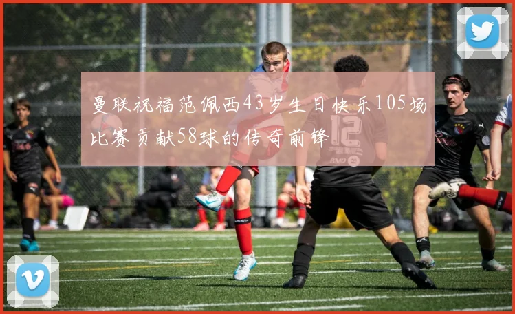 曼联祝福范佩西43岁生日快乐105场比赛贡献58球的传奇前锋