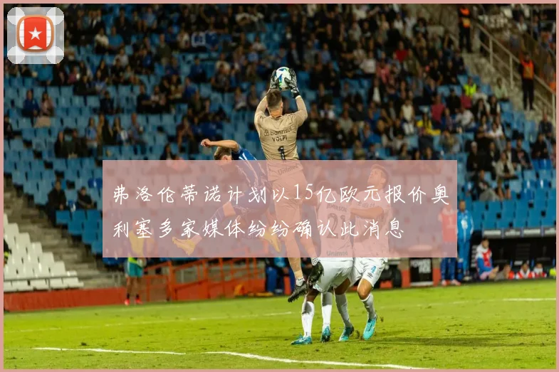 弗洛伦蒂诺计划以15亿欧元报价奥利塞多家媒体纷纷确认此消息