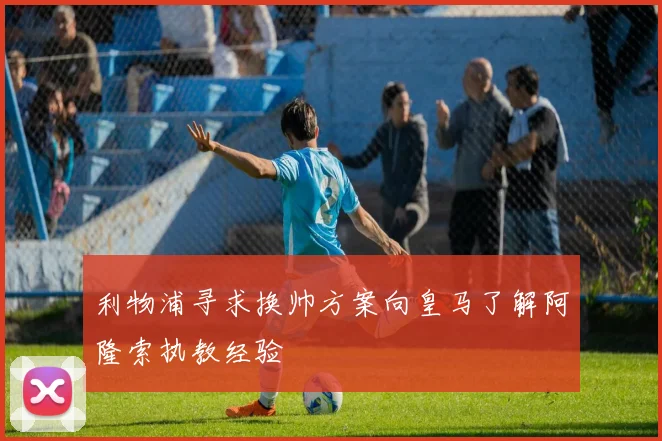 利物浦寻求换帅方案向皇马了解阿隆索执教经验