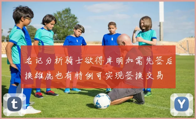 名记分析骑士欲得库明加需先签后换雄鹿也有特例可实现签换交易