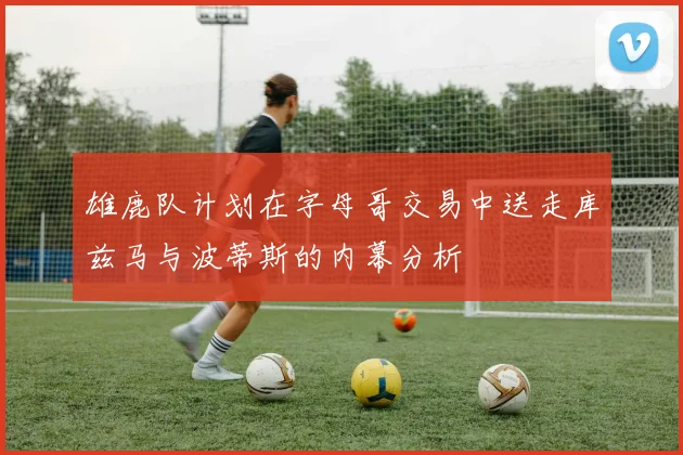 雄鹿队计划在字母哥交易中送走库兹马与波蒂斯的内幕分析