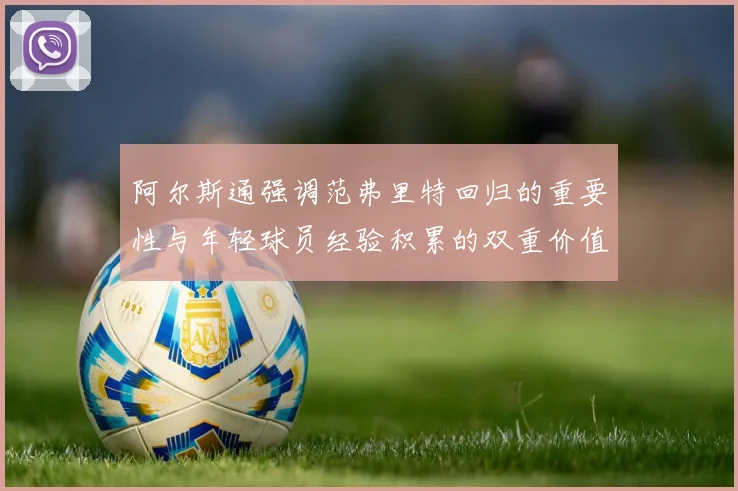 阿尔斯通强调范弗里特回归的重要性与年轻球员经验积累的双重价值