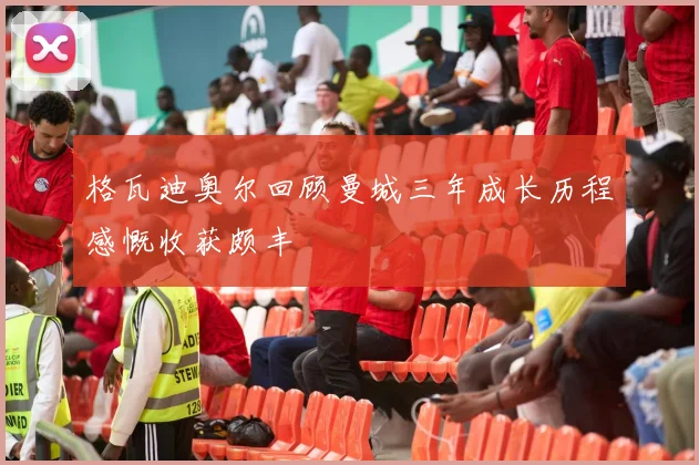 格瓦迪奥尔回顾曼城三年成长历程感慨收获颇丰
