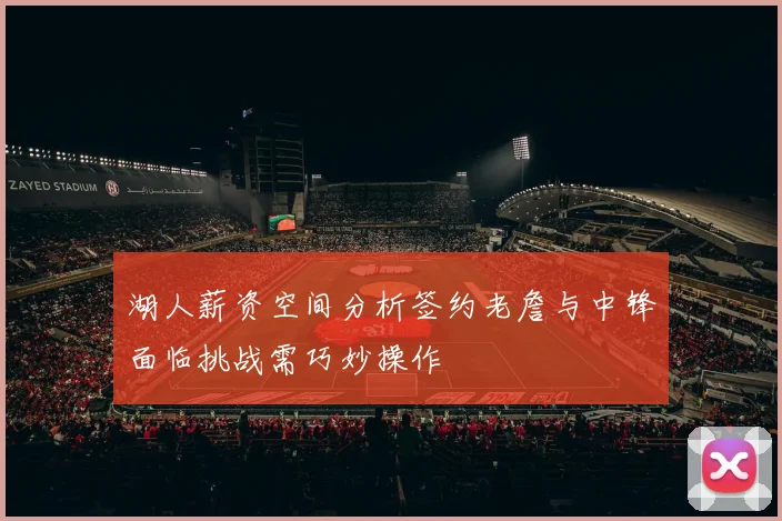 湖人薪资空间分析签约老詹与中锋面临挑战需巧妙操作